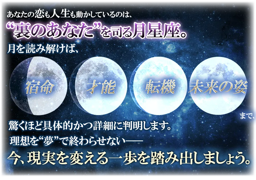 あなたの恋も人生も動かしているのは、“裏のあなた”を司る月星座。 月を読み解けば、宿命 才能 転機 本来の姿まで、驚くほど具体的かつ詳細に判明します。 理想を“夢”で終わらせない── 今、現実を変える一歩を踏み出しましょう。