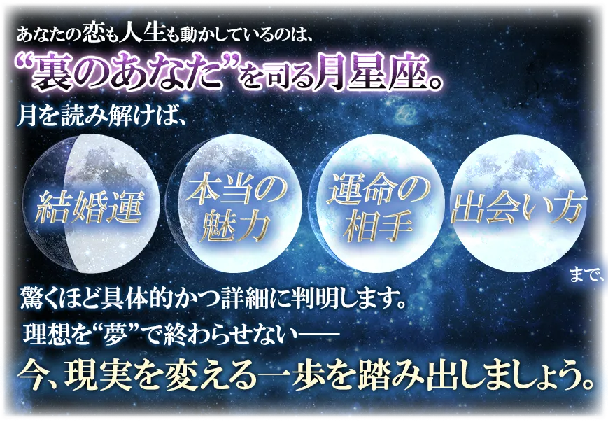 あなたの恋も人生も動かしているのは、“裏のあなた”を司る月星座。 月を読み解けば、結婚運 本当の魅力 運命の相手 出会い方まで、驚くほど具体的かつ詳細に判明します。 理想を“夢”で終わらせない── 今、現実を変える一歩を踏み出しましょう。
