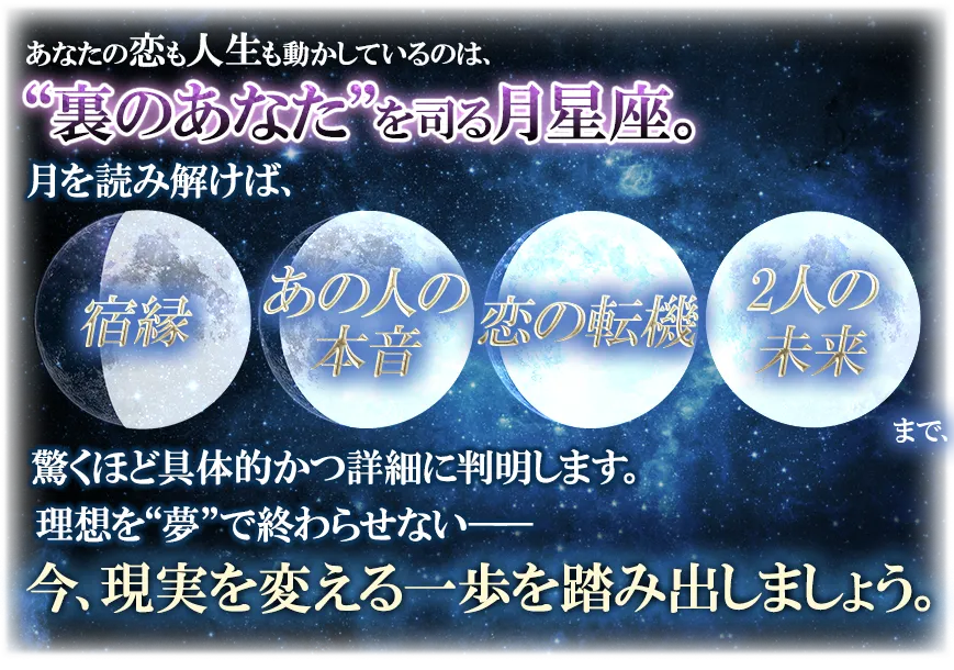 あなたの恋も人生も動かしているのは、“裏のあなた”を司る月星座。 月を読み解けば、宿縁 あの人の本音 恋の転機 2人の未来まで、驚くほど具体的かつ詳細に判明します。 理想を“夢”で終わらせない── 今、現実を変える一歩を踏み出しましょう。