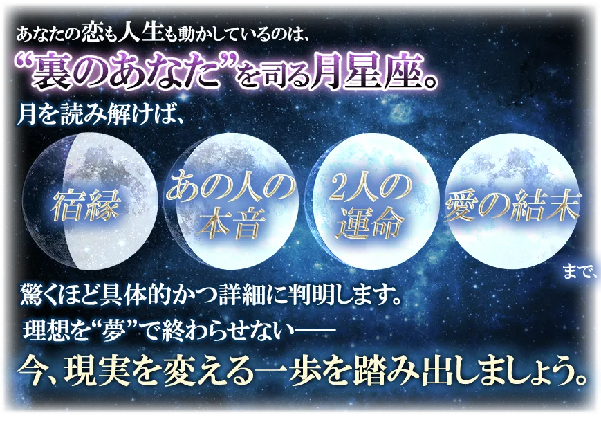 あなたの恋も人生も動かしているのは、“裏のあなた”を司る月星座。 月を読み解けば、宿縁 あの人の本音 2人の運命 愛の結末まで、驚くほど具体的かつ詳細に判明します。 理想を“夢”で終わらせない── 今、現実を変える一歩を踏み出しましょう。