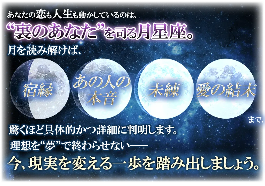 あなたの恋も人生も動かしているのは、“裏のあなた”を司る月星座。 月を読み解けば、宿縁 あの人の本音 未練 愛の結末まで、驚くほど具体的かつ詳細に判明します。 理想を“夢”で終わらせない── 今、現実を変える一歩を踏み出しましょう。
