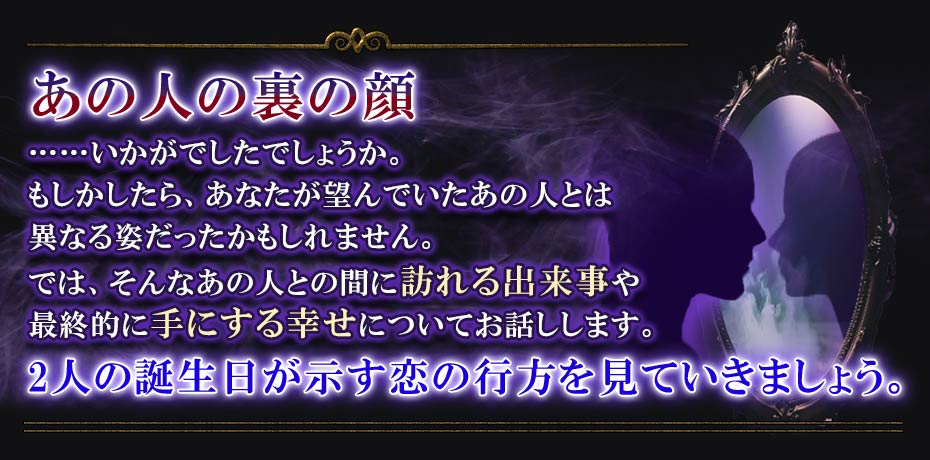 あの人の裏の顔 ……いかがでしたでしょうか。もしかしたら、あなたが望んでいたあの人とは異なる姿だったかもしれません。では、そんなあの人との間に訪れる出来事や最終的に手にする幸せについてお話しします。 2人の誕生日が示す恋の行方を見ていきましょう。