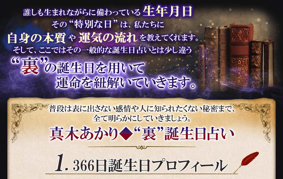 誰しも生まれながらに備わっている生年月日 その“特別な日”は、私たちに自身の本質や運気の流れを教えてくれます。そして、ここではその一般的な誕生日占いとは少し違う“裏”の誕生日を用いて運命を紐解いていきます。 普段は表に出さない感情や人に知られたくない秘密まで、全て明らかにしていきましょう。真木あかり◆“裏”誕生日占い 1.366日誕生日プロフィール