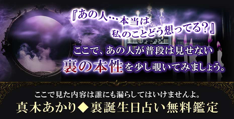 『あの人…本当は私のことどう想ってる?』ここで、あの人が普段は見せない裏の本性を少し覗いてみましょう。 ここで見た内容は誰にも漏らしてはいけませんよ。真木あかり◆裏誕生日占い無料鑑定