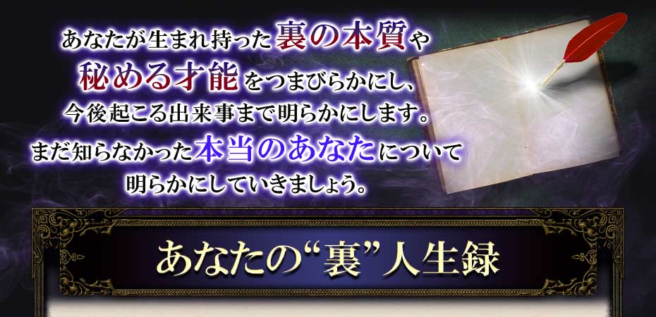 あなたが生まれ持った裏の本質や秘める才能をつまびらかにし、今後起きる出来事まで明らかにします。まだ知らなかった本当のあなたについて明らかにしていきましょう。 あなたの“裏”人生録
