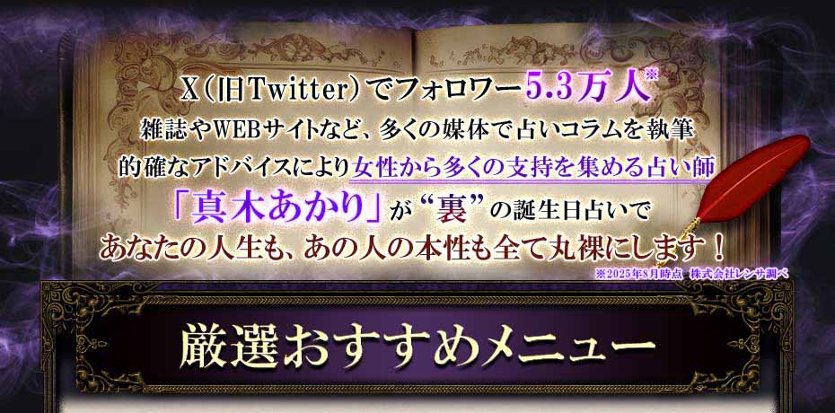 X(旧Twitter)でフォロワー5.3万人 雑誌やWEBサイトなど、多くの媒体で占いコラムを執筆 的確なアドバイスにより女性から多くの支持を集める占い師「真木あかり」が“裏”の誕生日占いであなたの人生も、あの人の本性も全て丸裸にします!※2025年8月時点 株式会社レンサ調べ  厳選おすすめメニュー