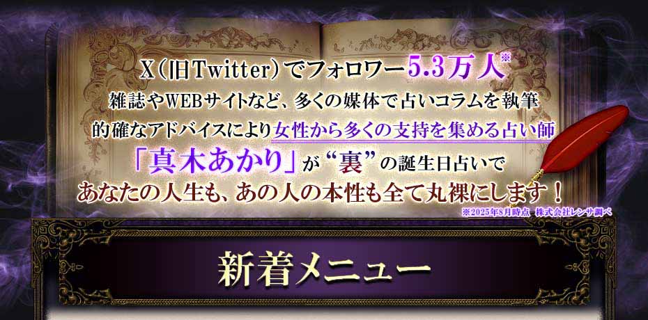 alt=X(旧Twitter)でフォロワー5.3万人 雑誌やWEBサイトなど、多くの媒体で占いコラムを執筆 的確なアドバイスにより女性から多くの支持を集める占い師「真木あかり」が“裏”の誕生日占いであなたの人生も、あの人の本性も全て丸裸にします!※2025年8月時点 株式会社レンサ調べ 新着メニュー