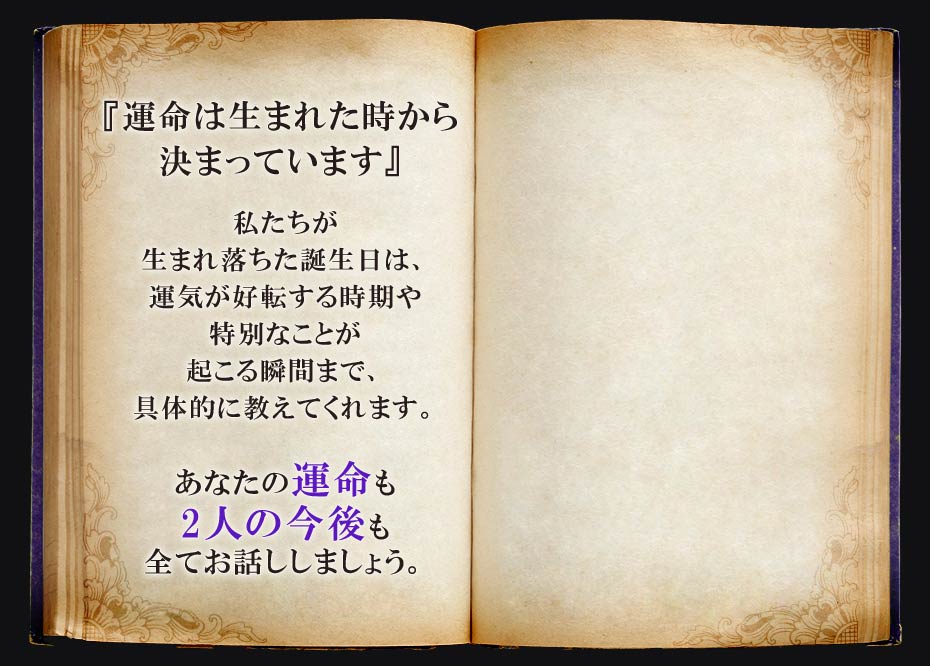 『運命は生まれた時から決まっています』 私たちが生まれ落ちた誕生日は、運気が好転する時期や特別なことが起こる瞬間まで、具体的に教えてくれます。 あなたの運命も2人の今後も全てお話ししましょう。