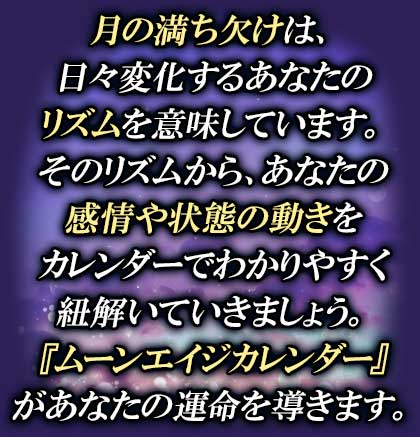 月の満ち欠けは、日々変化するあなたのリズムを意味しています。そのリズムから、あなたの感情や状態の動きをカレンダーでわかりやすく紐解いていきましょう。『ムーンエイジカレンダー』があなたの運命を導きます。