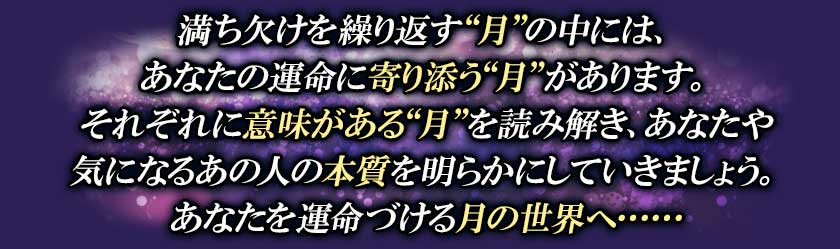 満ち欠けを繰り返す“月”の中には、あなたの運命に寄り添う“月”があります。それぞれに意味がある“月”を読み解き、あなたや気になるあの人の本質を明らかにしていきましょう。あなたを運命づける月の世界へ・・・・・・