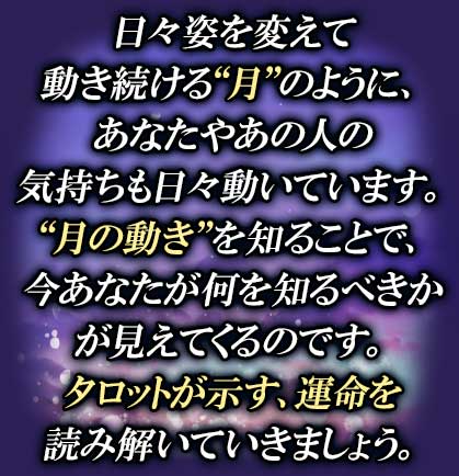 日々姿を変えて動き続ける“月”のように、あなたやあの人の気持ちも日々動いています。“月の動き”を知ることで、今あなたが何を知るべきかが見えてくるのです。タロットが示す、運命を読み解いていきましょう。