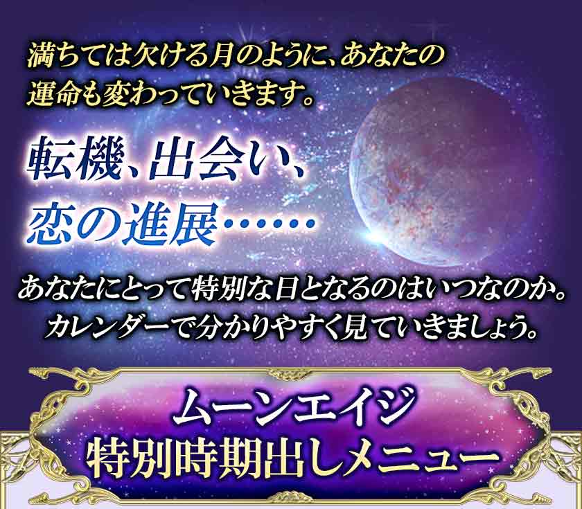 満ちては欠ける月のように、あなたの 運命も変わっていきます。 転機、出会い、 恋の進展・・・・・・ あなたにとって特別な日となるのはいつなのか。 カレンダーで分かりやすく見ていきましょう。 ムーンエイジ 特別時期出しメニュー