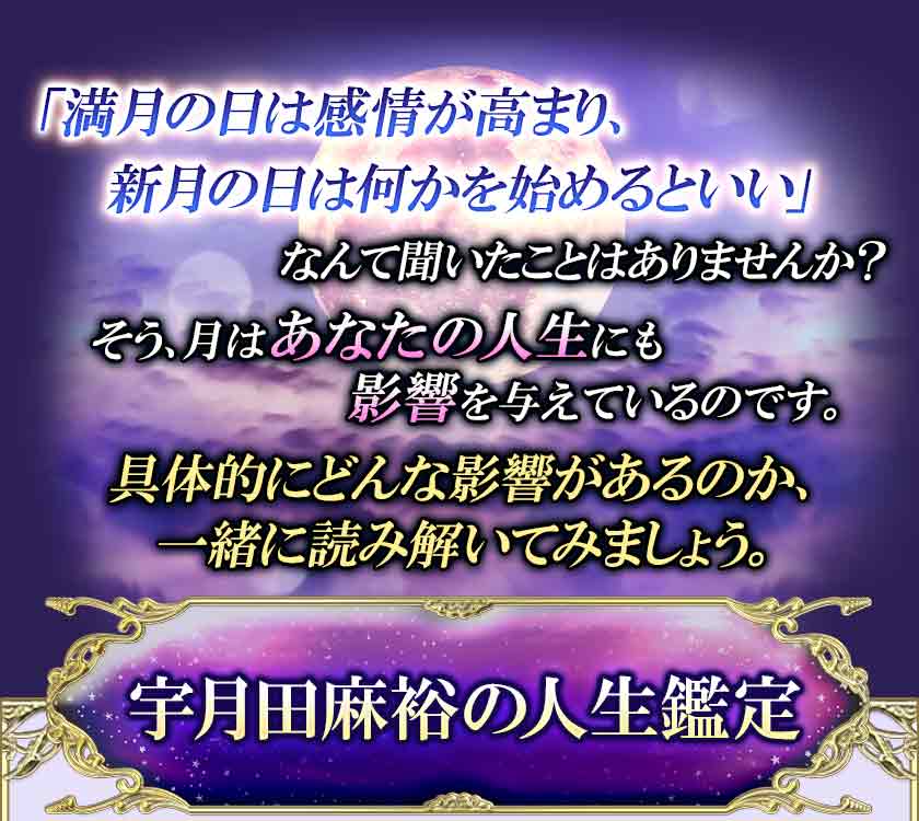 「満月の日は感情が高まり、 新月の日は何かを始めるといい」 なんて聞いたことはありませんか? そう、月はあなたの人生にも 影響を与えているのです。 具体的にどんな影響があるのか、 一緒に読み解いてみましょう。 宇月田麻裕の人生鑑定