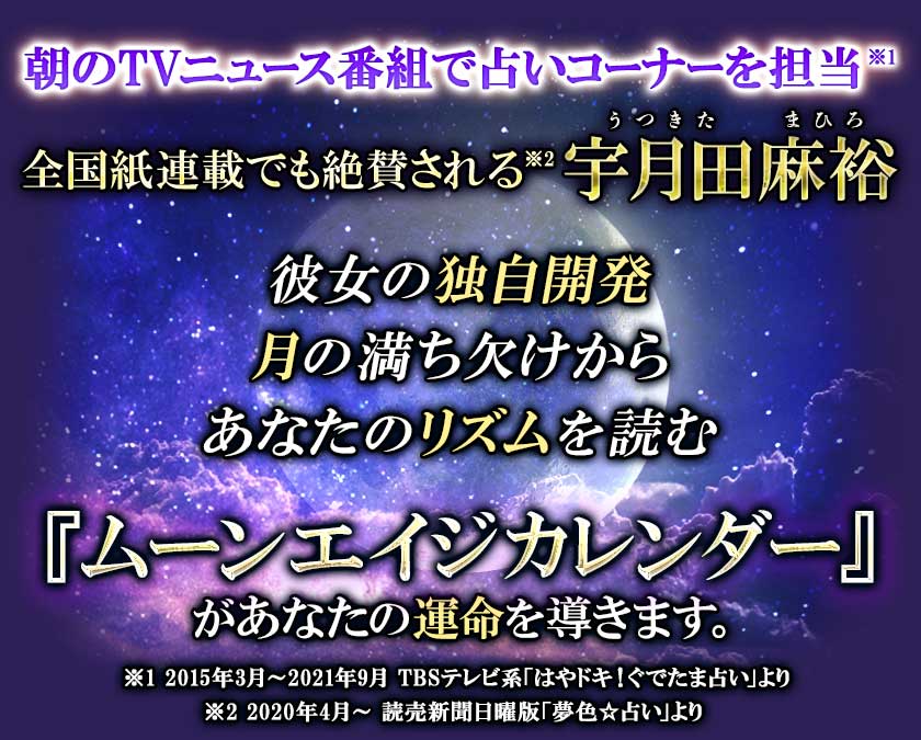 朝のTVニュース番組で占いコーナーを担当※1 全国紙連載でも絶賛される※2宇月田麻裕 彼女の独自開発 月の満ち欠けから あなたのリズムを読む 『ムーンエイジカレンダー』 があなたの運命を導きます。 ※1 2015年3月~2021年9月 TBSテレビ系「はやドキ!ぐでたま占い」より ※2 2020年4月~ 読売新聞日曜版「夢色☆占い」より