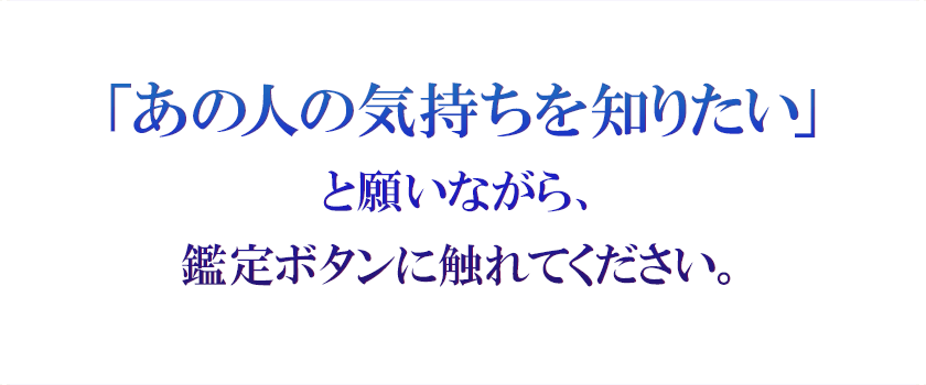 「あの人の気持ちを知りたい」 と願いながら、 鑑定ボタンに触れてください。