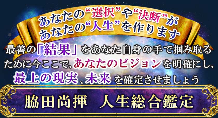 あなたの“選択”や“決断”があなたの“人生”を作ります 最善の「結果」をあなた自身の手で掴み取るために、今ここで、あなたのビジョンを明確にし、最上の現実、未来を確定させましょう 脇田尚揮　人生総合鑑定