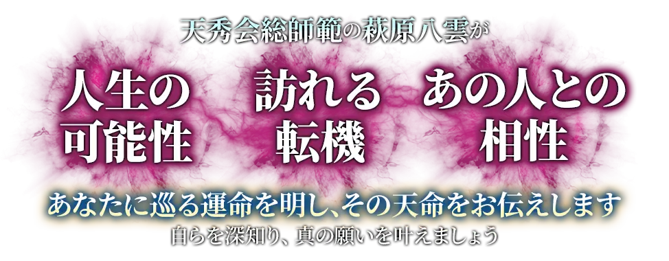 天秀会総師範の萩原八雲が 人生の可能性 訪れる転機 あの人との相性 あなたに巡る運命を明し、その天命をお伝えします 自らを深知り、真の願いを叶えましょう