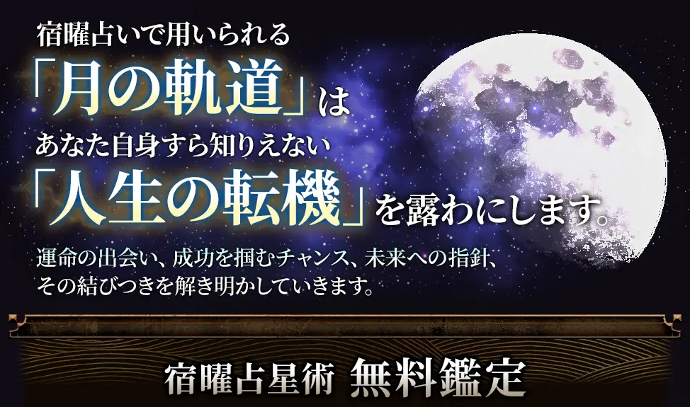 宿曜占いで用いられる「月の軌道」はあなたやあの人の「人生の転機」を露わにします。 運命の出会い、成功を掴むチャンス、未来への指針、その結びつきを解き明かしていきます。 宿曜占星術無料鑑定