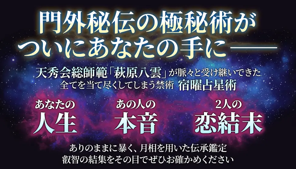 門外秘伝の極秘術がついにあなたの手にーー 天秀会総師範「萩原八雲」が脈々と受け継いできた全てを当て尽くしてしまう禁術 宿曜占星術 あなたの人生 あの人の本音 2人の恋結末 ありのままに暴く、月相を用いた伝承鑑定 叡智の結集をその目でぜひお確かめください