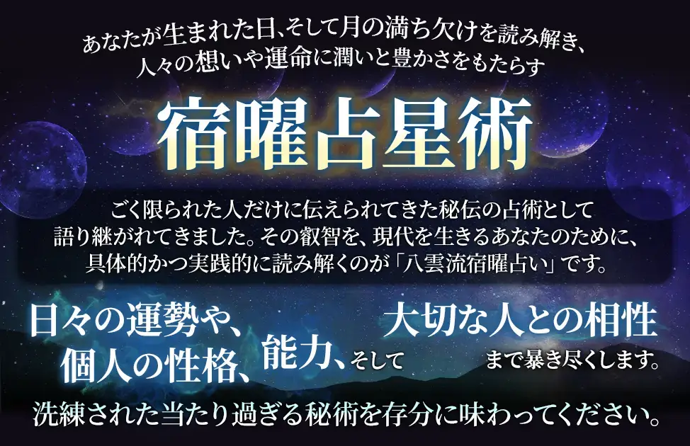 あなたが生まれた日、そして月の満ち欠けを読み解き、人々の想いや運命に潤いと豊かさをもたらす宿曜占星術 ごく限られた人だけに伝えられてきた秘伝の占術として語り継がれてきました。その叡智を、現代を生きるあなたのために、具体的かつ実践的に読み解くのが「八雲流宿曜占い」です。 日々の運勢や、個人の性格、能力、そして大切な人との相性まで暴き尽くします。 洗練された当たり過ぎる秘術を存分に味わってください。