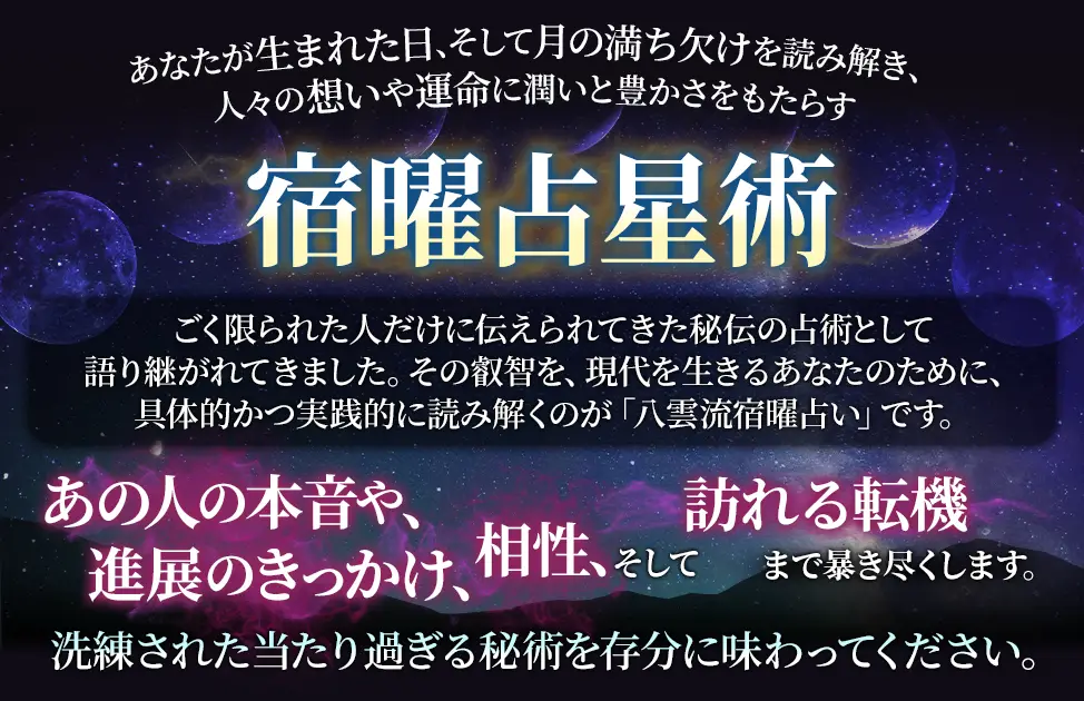 あなたが生まれた日、そして月の満ち欠けを読み解き、人々の想いや運命に潤いと豊かさをもたらす宿曜占星術 ごく限られた人だけに伝えられてきた秘伝の占術として語り継がれてきました。その叡智を、現代を生きるあなたのために、具体的かつ実践的に読み解くのが「八雲流宿曜占い」です。 あの人の本音や、進展のきっかけ、相性、そして訪れる転機まで暴き尽くします。 洗練された当たり過ぎる秘術を存分に味わってください。