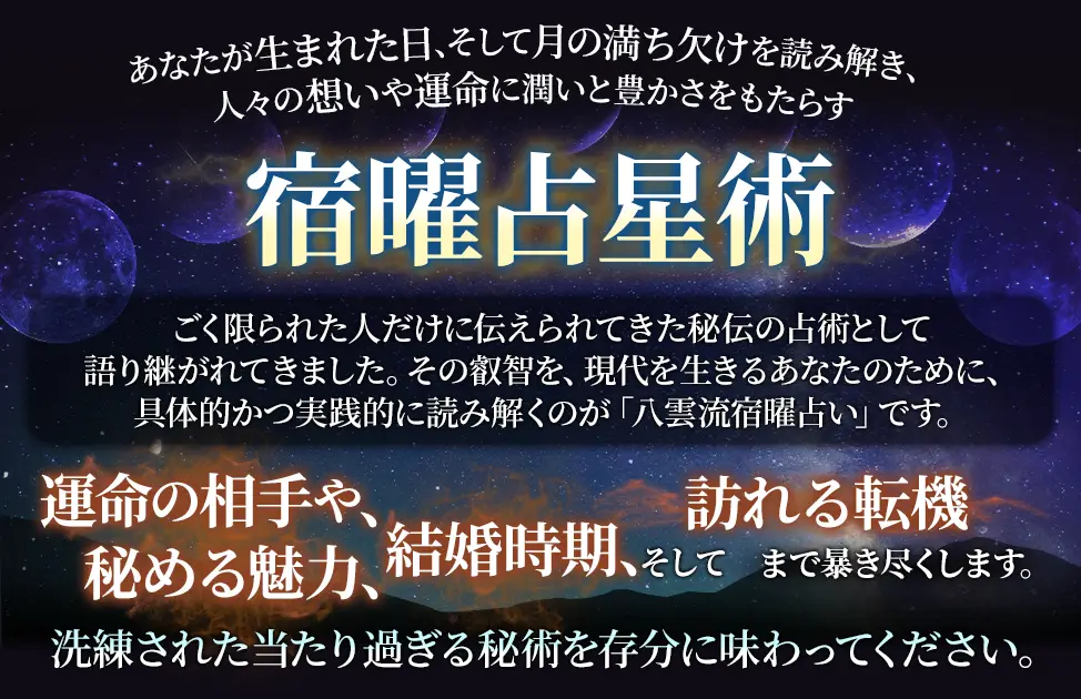 あなたが生まれた日、そして月の満ち欠けを読み解き、人々の想いや運命に潤いと豊かさをもたらす宿曜占星術 ごく限られた人だけに伝えられてきた秘伝の占術として語り継がれてきました。その叡智を、現代を生きるあなたのために、具体的かつ実践的に読み解くのが「八雲流宿曜占い」です。 運命の相手や、秘める魅力、結婚時期、そして訪れる転機まで暴き尽くします。 洗練された当たり過ぎる秘術を存分に味わってください。