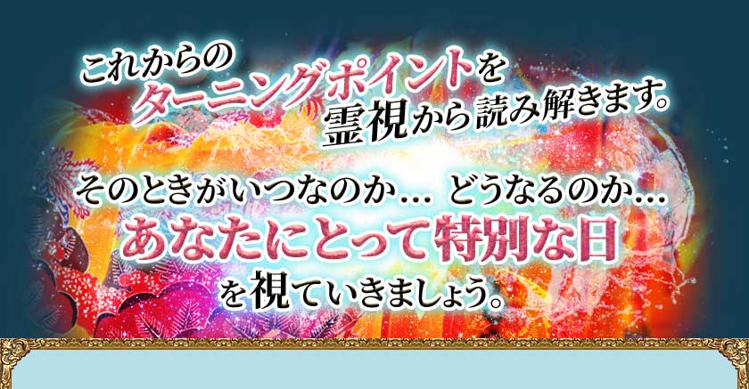 これからのターニングポイントを霊視から読み解きます。 そのときがいつなのか…どうなるのか…あなたにとって特別な日を視ていきましょう。