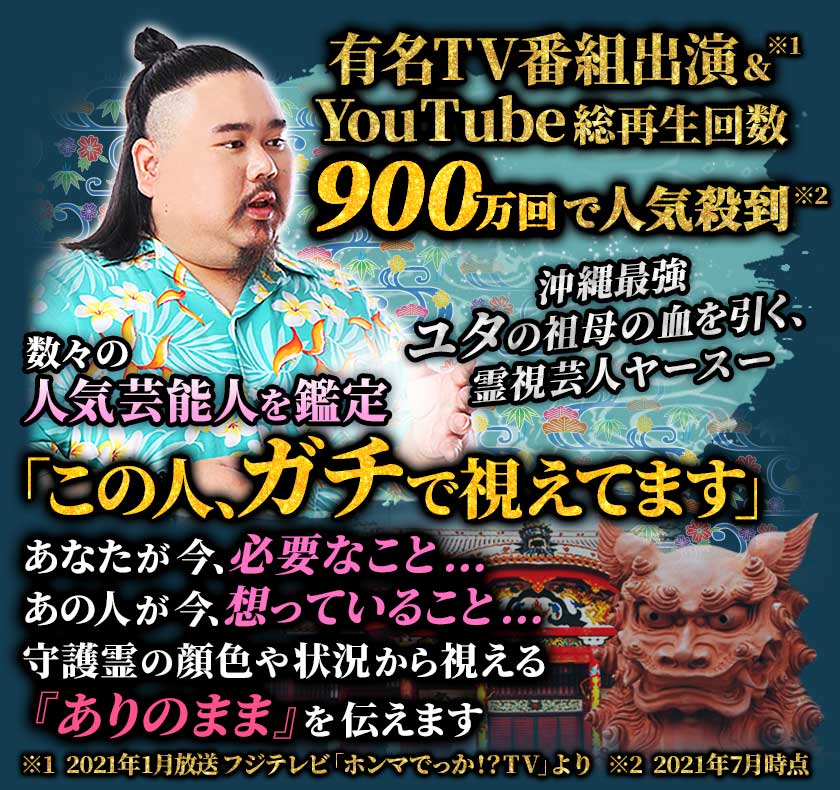 有名TV番組出演&YouTube総再生回数900万回で人気殺到 沖縄最強ユタの祖母の血を引く、霊視芸人ヤースー 数々の人気芸能人を鑑定「この人、ガチで視えてます」 あなたが今、必要なこと… あの人が今、想っていること… 守護霊の顔色や状況から視える『ありのまま』を伝えます