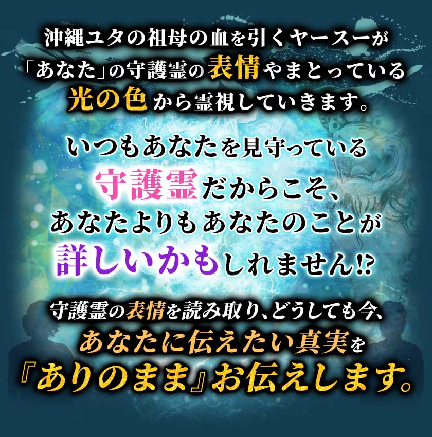 沖縄ユタの祖母の血を引くヤースーが「あなた」の守護霊の表情やまとっている光の色から霊視していきます。 いつもあなたを見守っている守護霊だからこそ、あなたよりもあなたのことが詳しいかもしれません!? 守護霊の表情を読み取り、どうしても今、あなたに伝えたい真実を『ありのまま』お伝えします。