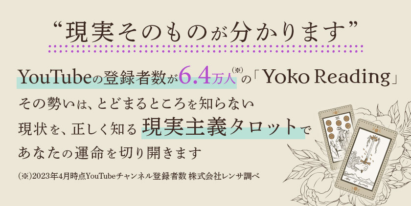 “現実そのものが分かります” YouTubeの登録者数が6.4万人(※)の「Yoko Reading」その勢いは、とどまるところを知らない 現状を、正しく知る現実主義タロットであなたの運命を切り開きます(※)2023年4月時点YouTubeチャンネル登録者数 株式会社レンサ調べ