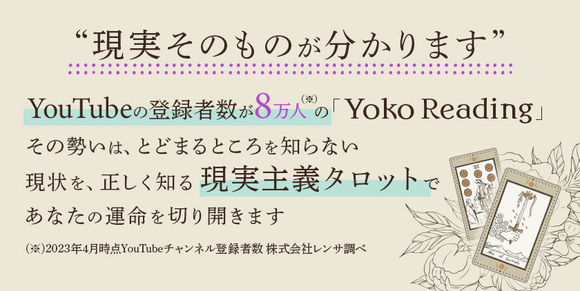 “現実そのものが分かります” YouTubeの登録者数が10万人(※)の「Yoko Reading」その勢いは、とどまるところを知らない 現状を、正しく知る現実主義タロットであなたの運命を切り開きます(※)2024年8月時点YouTubeチャンネル登録者数 株式会社レンサ調べ