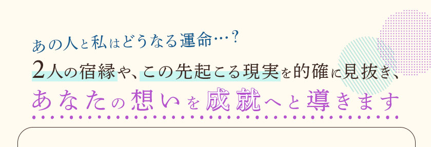 あの人と私はどうなる運命…?2人の宿縁や、この先起こる現実を的確に見抜き、あなたの想いを成就へと導きます