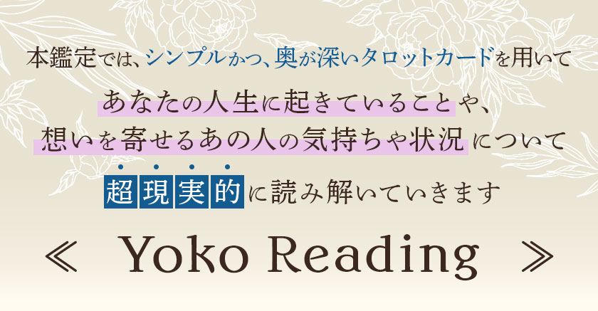本鑑定では、シンプルかつ、奥が深いタロットカードを用いてあなたの人生に起きていることや、想いを寄せるあの人の気持ちや状況について超現実的に読み解いていきます ≪ Yoko Reading ≫