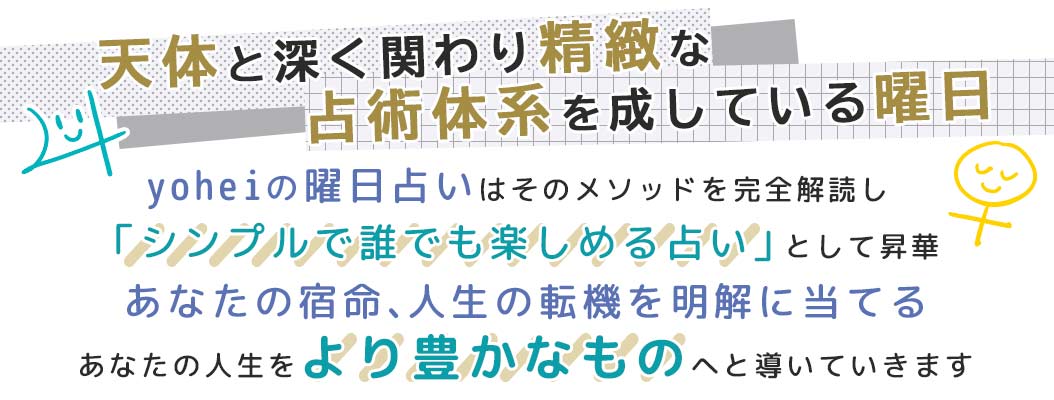 yoheiの曜日占いはそのメソッドを完全解読し「シンプルで誰でも楽しめる占い」として昇華あなたの宿命、人生の転機を明解に当てるあなたの人生をより豊かなものへと導いていきます