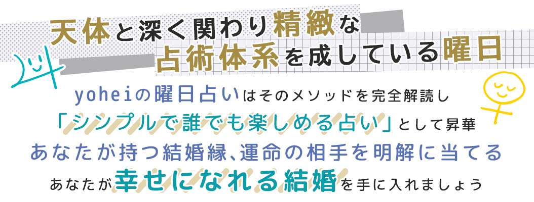 yoheiの曜日占いはそのメソッドを完全解読し「シンプルで誰でも楽しめる占い」として昇華あなたが持つ結婚縁、運命の相手を明解に当てるあなたが幸せになれる結婚を手に入れましょう