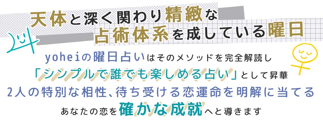 yoheiの曜日占いはそのメソッドを完全解読し「シンプルで誰でも楽しめる占い」として昇華2人の特別な相性、待ち受ける恋運命を明解に当てるあなたの恋を確かな成就へと導きます