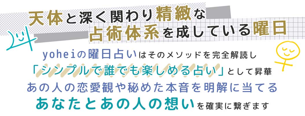 yoheiの曜日占いはそのメソッドを完全解読し「シンプルで誰でも楽しめる占い」として昇華あの人の恋愛観や秘めた本音を明解に当てるあなたとあの人の想いを確実に繋ぎます