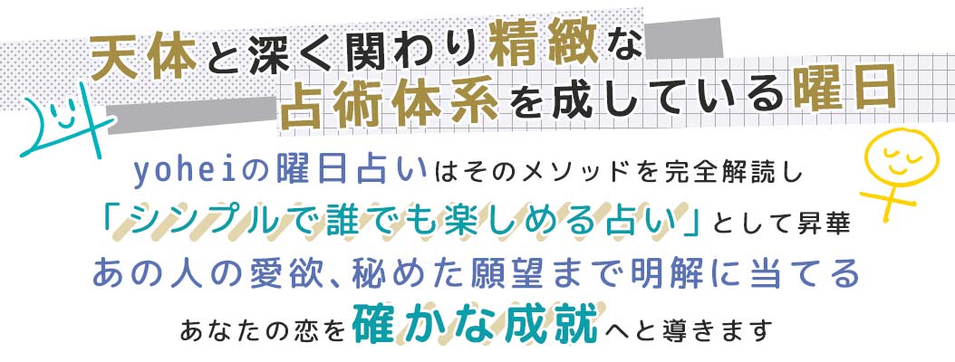 yoheiの曜日占いはそのメソッドを完全解読し「シンプルで誰でも楽しめる占い」として昇華あの人の愛欲、秘めた願望まで明解に当てるあなたの恋を確かな成就へと導きます