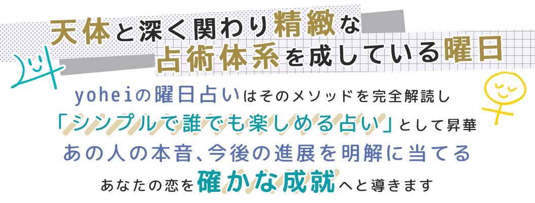 yoheiの曜日占いはそのメソッドを完全解読し「シンプルで誰でも楽しめる占い」として昇華あの人の本音、今後の進展を明解に当てるあなたの恋を確かな成就へと導きます
