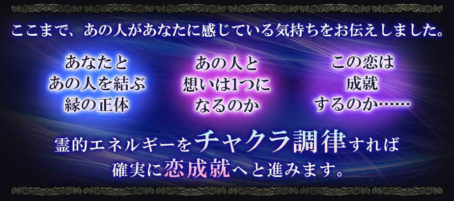 ここまで、あの人があなたに感じている気持ちをお伝えしました。 あなたとあの人を結ぶ縁の正体 あの人と想いは1つになるのか この恋は成就するのか…… 霊的エネルギーをチャクラ調律すれば確実に恋成就へと進みます。