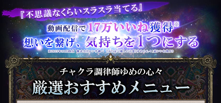 『不思議なくらいスラスラ当てる』動画配信で17万いいね獲得※想いを繋げ、気持ちを1つにする※2023年10月時点 株式会社レンサ調べ TikTok「《癒しの言霊》ゆめの心々」総いいね数より チャクラ調律師ゆめの心々 厳選おすすめメニュー