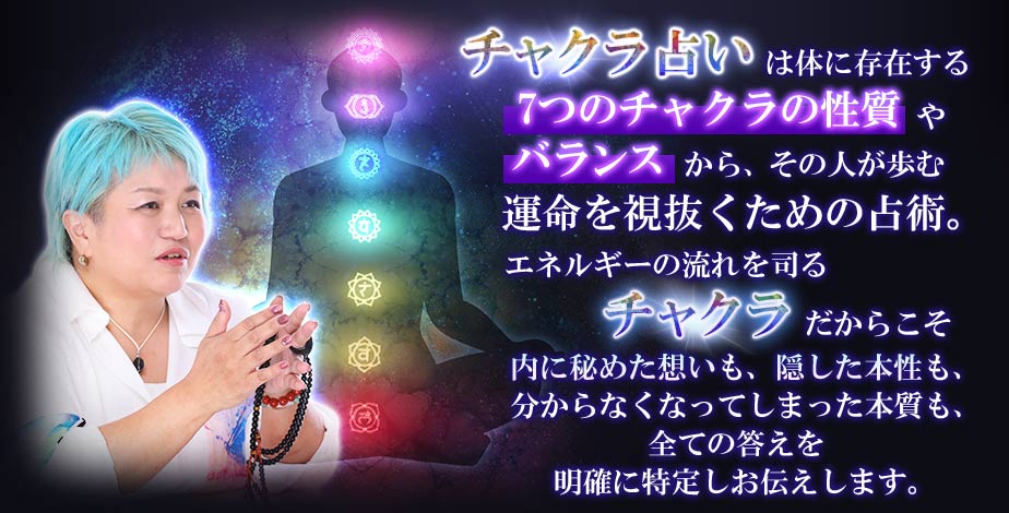 チャクラ占いは体に存在する7つのチャクラの性質やバランスからその人が歩む運命を視抜くための占術。エネルギーの流れを司るチャクラだからこそ内に秘めた想いも、隠した本性も、分からなくなってしまった本質も、全ての答えを明確に特定しお伝えします。