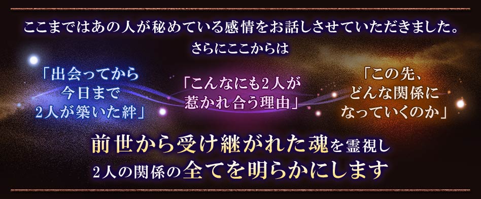 ここまではあの人が秘めている感情をお話させていただきました。さらにここからは「出会ってから今日まで2人が築いた絆」「こんなにも2人が惹かれ合う理由」「この先、どんな関係になっていくのか」前世から受け継がれた魂を霊視し2人の関係の全てを明らかにします