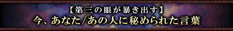 【第三の眼が暴き出す】今、あなた/あの人に秘められた言葉