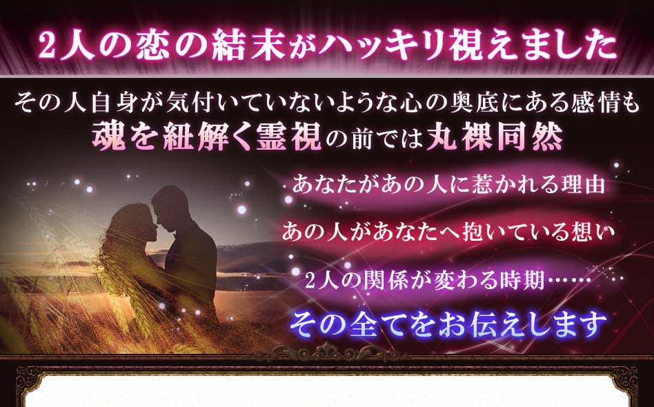 2人の恋の結末がハッキリ視えました その人自身が気付いていないような心の奥底にある感情も魂を紐解く霊視の前では丸裸同然あなたがあの人に惹かれる理由あの人があなたへ抱いている想い2人の関係が変わる時期……その全てをお伝えします