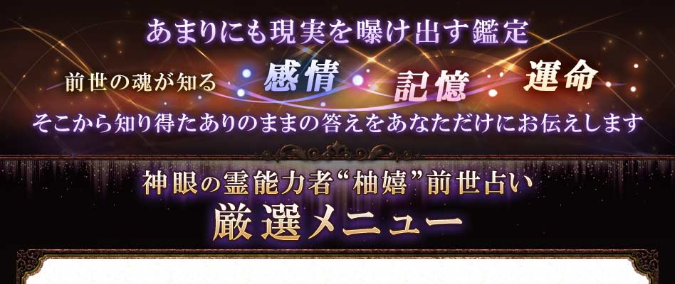 あまりにも現実を曝け出す鑑定 前世の魂が知る感情 記憶 運命 そこから知り得たありのままの答えをあなただけにお伝えします 神眼の霊能力者“柚嬉”前世占い厳選メニュー