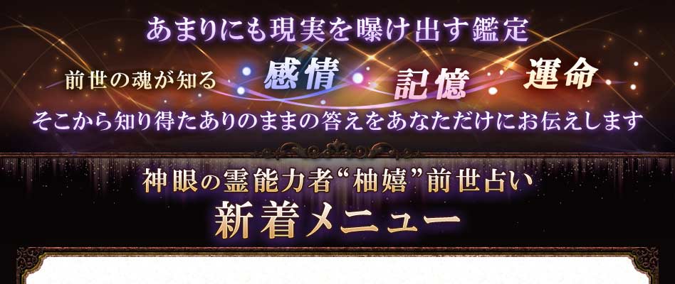 あまりにも現実を曝け出す鑑定 前世の魂が知る感情 記憶 運命 そこから知り得たありのままの答えをあなただけにお伝えします 神眼の霊能力者“柚嬉”前世占い新着メニュー