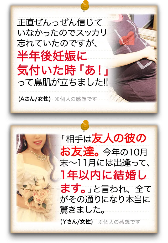 正直ぜんっぜん信じていなかったのでスッカリ忘れていたのですが、半年後妊娠に気付いた時「あ!」って鳥肌が立ちました!!(Aさん/女性) 「相手は友人の彼のお友達。今年の10月末~11月には出逢って、1年以内に結婚します。」と言われ、全てがその通りになり本当に驚きました。(Yさん/女性)
