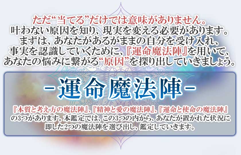 ただ“当てる”だけでは意味がありません。叶わない原因を知り、現実を変える必要があります。まずは、あなたがあるがままの自分を受け入れ、事実を認識していくために、『運命魔法陣』を用いて、あなたの悩みに繋がる“原因”を探り出していきましょう。ー運命魔法陣ー『本質と考え方の魔法陣』、『精神と愛の魔法陣』、『運命と使命の魔法陣』の3つがあります。本鑑定では、この3つの内から、あなたが置かれた状況に即した2つの魔法陣を選び出し、鑑定していきます。