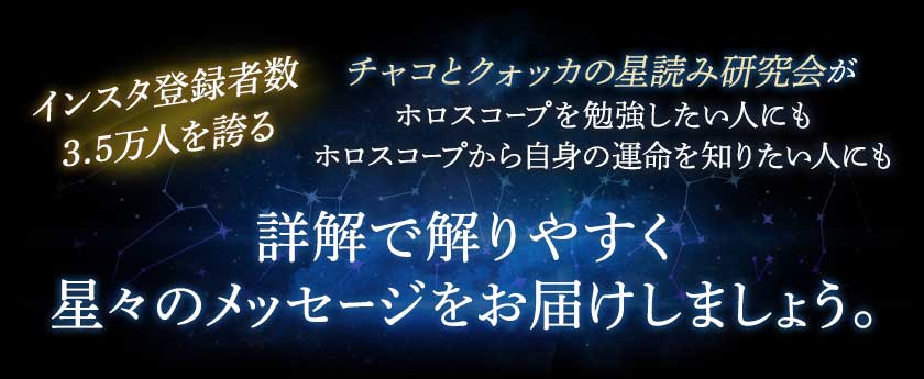 インスタ登録者数3.5万人を誇るチャコとクォッカの星読み研究会がホロスコープを勉強したい人にもホロスコープから自身の運命を知りたい人にも詳解で解りやすく星々のメッセージをお届けしましょう。